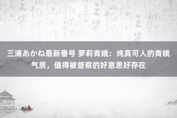 三浦あかね最新番号 萝莉青娥：纯真可人的青娥气质，值得被督察的好意思好存在