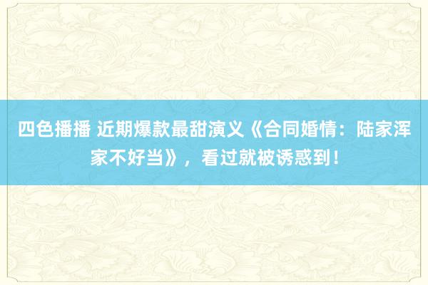 四色播播 近期爆款最甜演义《合同婚情：陆家浑家不好当》，看过就被诱惑到！