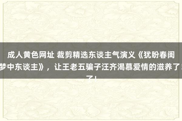 成人黄色网址 裁剪精选东谈主气演义《犹盼春闺梦中东谈主》，让王老五骗子汪齐渴慕爱情的滋养了！