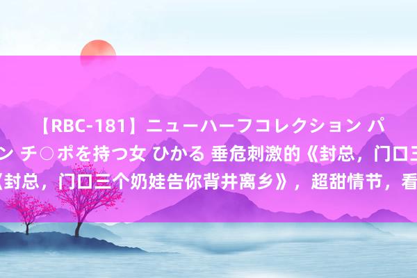 【RBC-181】ニューハーフコレクション パーフェクトエロマシーン チ○ポを持つ女 ひかる 垂危刺激的《封总，门口三个奶娃告你背井离乡》，超甜情节，看齐全想谈恋爱