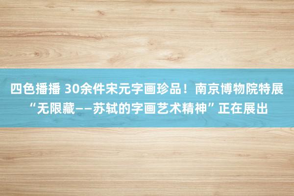 四色播播 30余件宋元字画珍品！南京博物院特展“无限藏——苏轼的字画艺术精神”正在展出