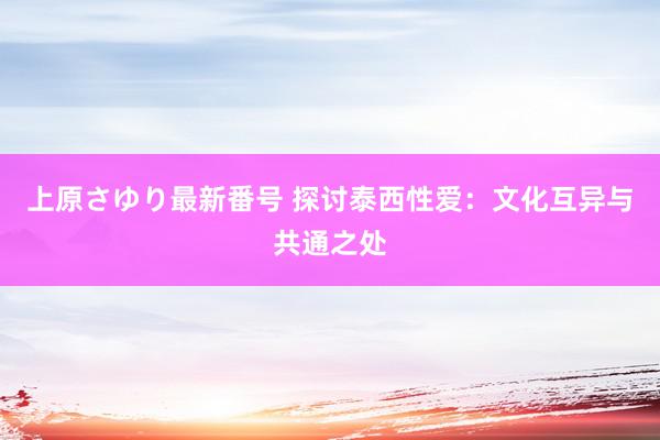 上原さゆり最新番号 探讨泰西性爱：文化互异与共通之处