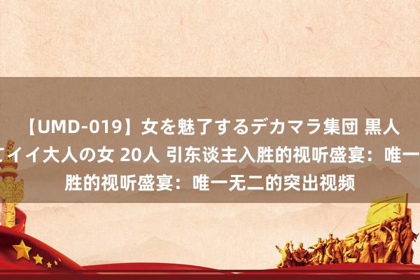 【UMD-019】女を魅了するデカマラ集団 黒人ナンパ エロくてイイ大人の女 20人 引东谈主入胜的视听盛宴：唯一无二的突出视频