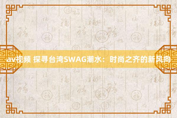 av视频 探寻台湾SWAG潮水：时尚之齐的新风向