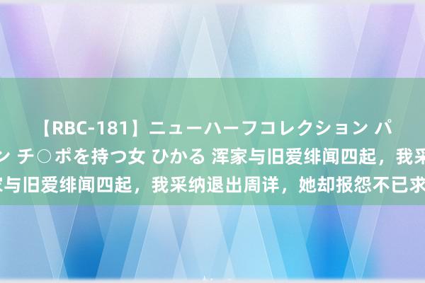 【RBC-181】ニューハーフコレクション パーフェクトエロマシーン チ○ポを持つ女 ひかる 浑家与旧爱绯闻四起，我采纳退出周详，她却报怨不已求重来