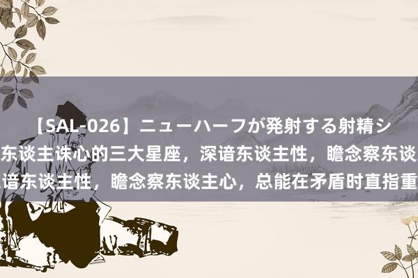 【SAL-026】ニューハーフが発射する射精シーンがあるセックス3 杀东谈主诛心的三大星座，深谙东谈主性，瞻念察东谈主心，总能在矛盾时直指重要