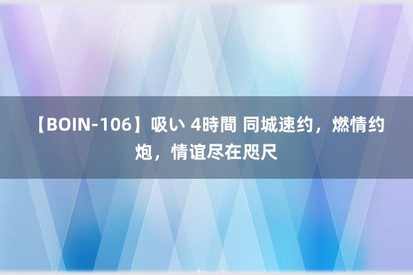 【BOIN-106】吸い 4時間 同城速约，燃情约炮，情谊尽在咫尺