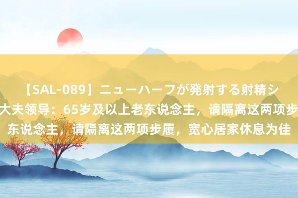 【SAL-089】ニューハーフが発射する射精シーンがあるセックス6 大夫领导：65岁及以上老东说念主，请隔离这两项步履，宽心居家休息为佳