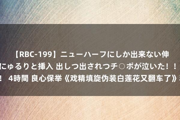 【RBC-199】ニューハーフにしか出来ない伸縮自在アナルマ○コににゅるりと挿入 出しつ出されつチ○ポが泣いた！！！ 4時間 良心保举《戏精填旋伪装白莲花又翻车了》若何熬夜吃狗粮也合计甜！