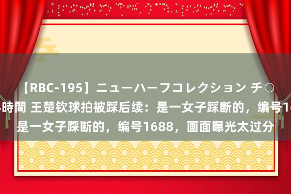 【RBC-195】ニューハーフコレクション チ○ポの生えた乙女たち 4時間 王楚钦球拍被踩后续：是一女子踩断的，编号1688，画面曝光太过分