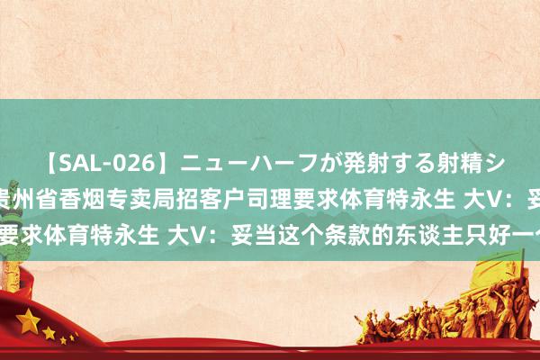 【SAL-026】ニューハーフが発射する射精シーンがあるセックス3 贵州省香烟专卖局招客户司理要求体育特永生 大V：妥当这个条款的东谈主只好一个！