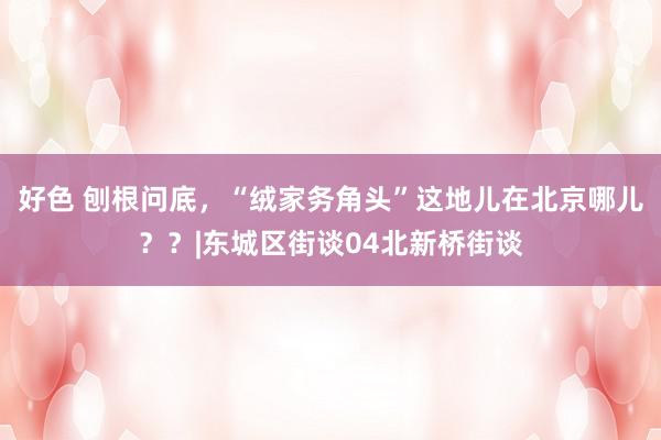 好色 刨根问底，“绒家务角头”这地儿在北京哪儿？？|东城区街谈04北新桥街谈