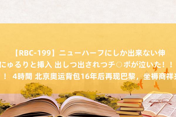 【RBC-199】ニューハーフにしか出来ない伸縮自在アナルマ○コににゅるりと挿入 出しつ出されつチ○ポが泣いた！！！ 4時間 北京奥运背包16年后再现巴黎，坐褥商祥兴集团借重直播销量飙升