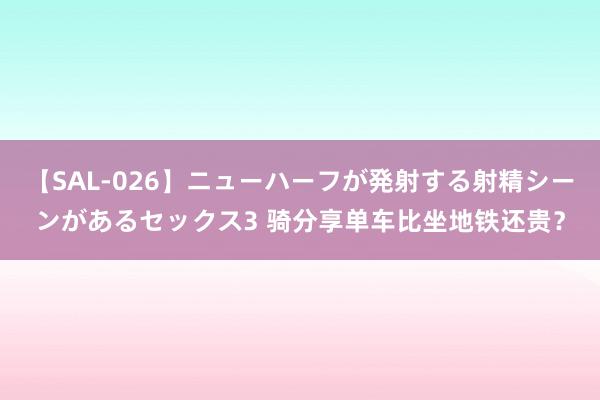 【SAL-026】ニューハーフが発射する射精シーンがあるセックス3 骑分享单车比坐地铁还贵？