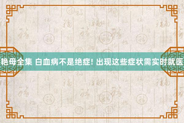 艳母全集 白血病不是绝症! 出现这些症状需实时就医