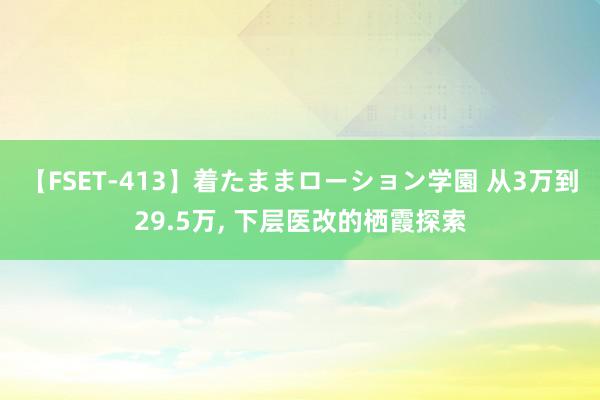 【FSET-413】着たままローション学園 从3万到29.5万, 下层医改的栖霞探索