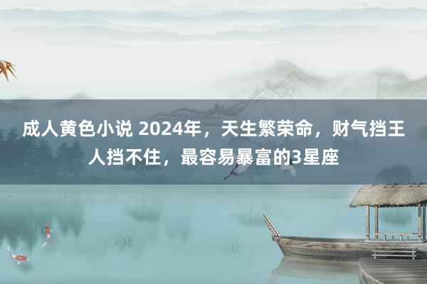 成人黄色小说 2024年，天生繁荣命，财气挡王人挡不住，最容易暴富的3星座