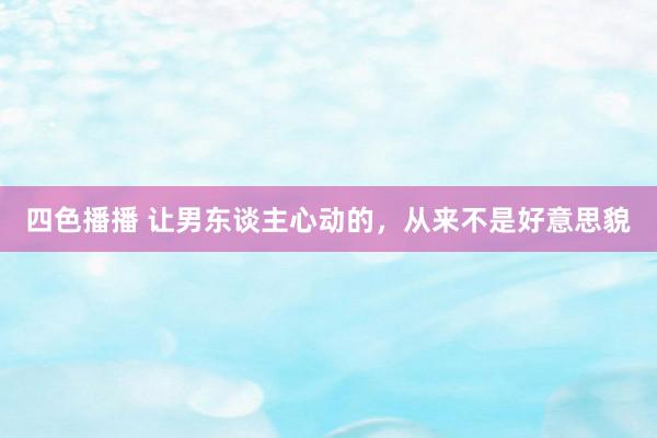 四色播播 让男东谈主心动的，从来不是好意思貌