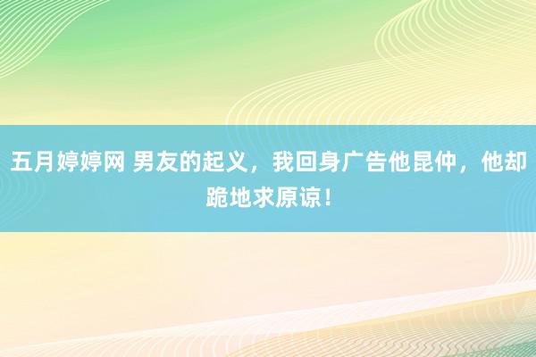 五月婷婷网 男友的起义，我回身广告他昆仲，他却跪地求原谅！