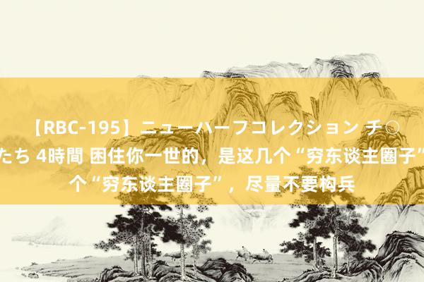 【RBC-195】ニューハーフコレクション チ○ポの生えた乙女たち 4時間 困住你一世的，是这几个“穷东谈主圈子”，尽量不要构兵