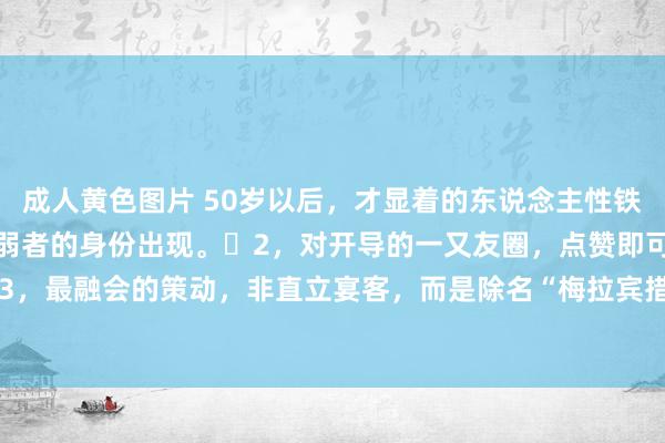 成人黄色图片 50岁以后，才显着的东说念主性铁律：​​1，永久不要以弱者的身份出现。​2，对开导的一又友圈，点赞即可，无需褒贬。​3，最融会的策动，非直立宴客，而是除名“梅拉宾措施”。​4，修车时，名称“雇主”而非“...