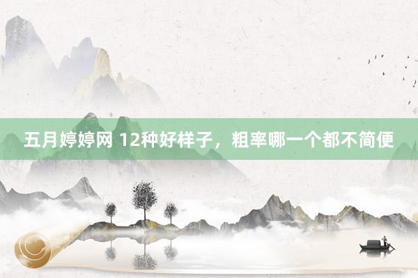 五月婷婷网 12种好样子，粗率哪一个都不简便