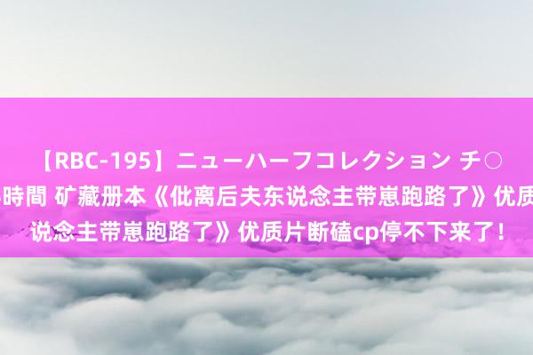 【RBC-195】ニューハーフコレクション チ○ポの生えた乙女たち 4時間 矿藏册本《仳离后夫东说念主带崽跑路了》优质片断磕cp停不下来了！