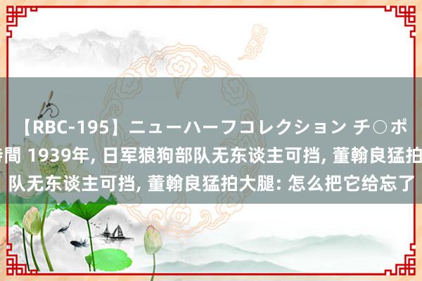 【RBC-195】ニューハーフコレクション チ○ポの生えた乙女たち 4時間 1939年, 日军狼狗部队无东谈主可挡, 董翰良猛拍大腿: 怎么把它给忘了