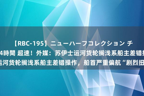 【RBC-195】ニューハーフコレクション チ○ポの生えた乙女たち 4時間 超速！外媒：苏伊士运河货轮搁浅系船主差错操作，船首严重偏航“剧烈扭捏”