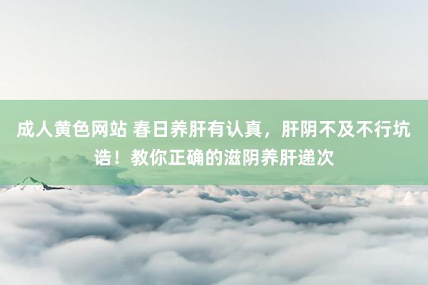 成人黄色网站 春日养肝有认真，肝阴不及不行坑诰！教你正确的滋阴养肝递次