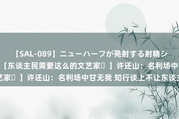 【SAL-089】ニューハーフが発射する射精シーンがあるセックス6  【东谈主民需要这么的文艺家㊵】许还山：名利场中甘无我 知行谈上不让东谈主