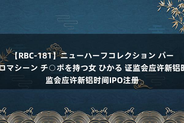 【RBC-181】ニューハーフコレクション パーフェクトエロマシーン チ○ポを持つ女 ひかる 证监会应许新铝时间IPO注册