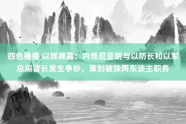 四色播播 以媒裸露：内塔尼亚胡与以防长和以军总照管长发生争吵，策划破除两东谈主职务