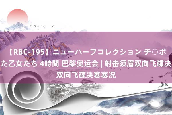 【RBC-195】ニューハーフコレクション チ○ポの生えた乙女たち 4時間 巴黎奥运会 | 射击须眉双向飞碟决赛赛况