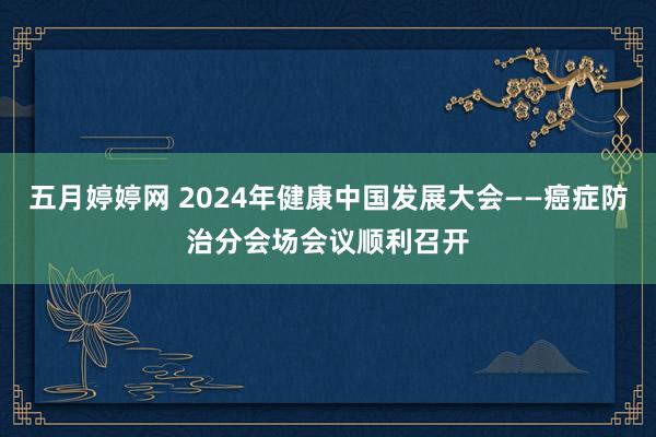 五月婷婷网 2024年健康中国发展大会——癌症防治分会场会议顺利召开