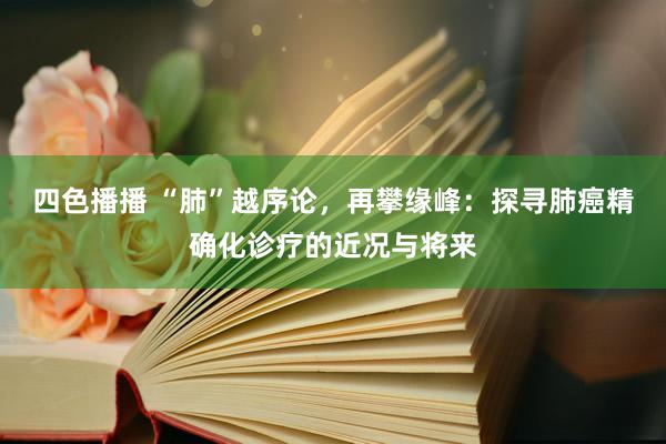 四色播播 “肺”越序论，再攀缘峰：探寻肺癌精确化诊疗的近况与将来