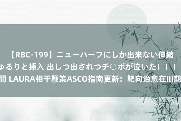 【RBC-199】ニューハーフにしか出来ない伸縮自在アナルマ○コににゅるりと挿入 出しつ出されつチ○ポが泣いた！！！ 4時間 LAURA相干鞭策ASCO指南更新：靶向治愈在III期不行切除NSCLC中的新篇章