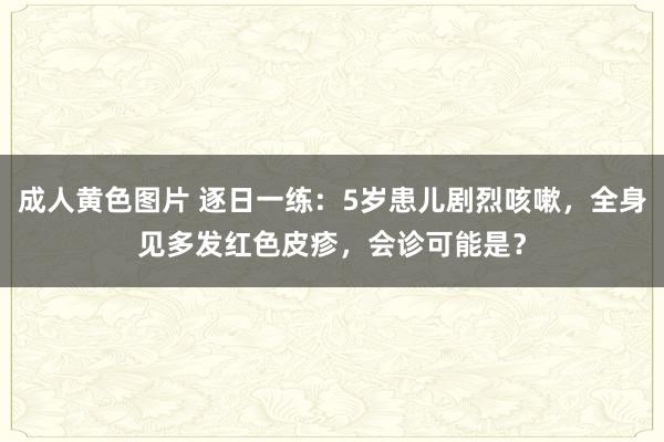 成人黄色图片 逐日一练：5岁患儿剧烈咳嗽，全身见多发红色皮疹，会诊可能是？