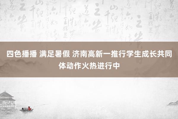 四色播播 满足暑假 济南高新一推行学生成长共同体动作火热进行中