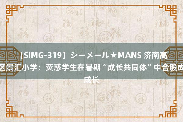 【SIMG-319】シーメール★MANS 济南高新区景汇小学：荧惑学生在暑期“成长共同体”中合股成长