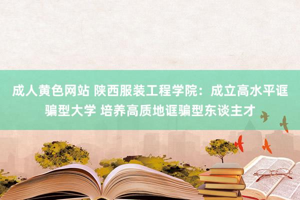 成人黄色网站 陕西服装工程学院：成立高水平诓骗型大学 培养高质地诓骗型东谈主才