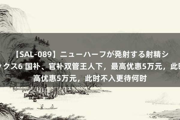 【SAL-089】ニューハーフが発射する射精シーンがあるセックス6 国补、官补双管王人下，最高优惠5万元，此时不入更待何时