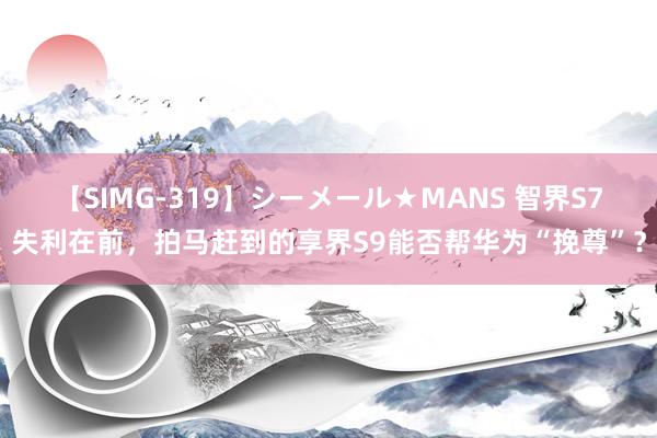 【SIMG-319】シーメール★MANS 智界S7失利在前，拍马赶到的享界S9能否帮华为“挽尊”？