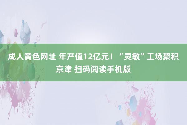 成人黄色网址 年产值12亿元！“灵敏”工场聚积京津 扫码阅读手机版