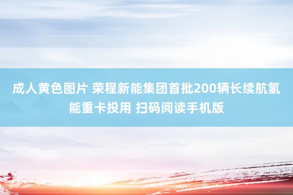 成人黄色图片 荣程新能集团首批200辆长续航氢能重卡投用 扫码阅读手机版