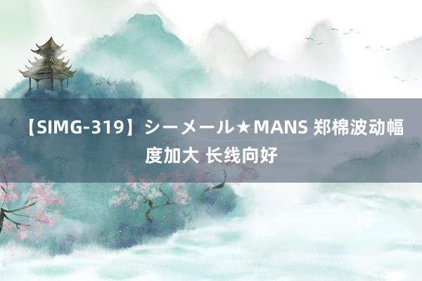 【SIMG-319】シーメール★MANS 郑棉波动幅度加大 长线向好