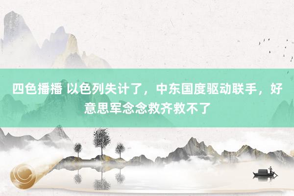 四色播播 以色列失计了，中东国度驱动联手，好意思军念念救齐救不了