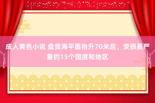 成人黄色小说 盘货海平面抬升70米后，受损最严重的15个国度和地区