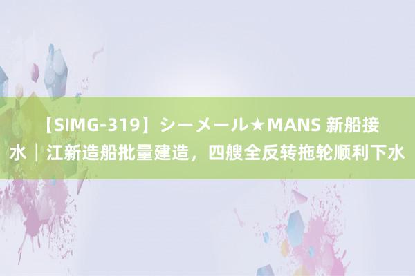 【SIMG-319】シーメール★MANS 新船接水│江新造船批量建造，四艘全反转拖轮顺利下水