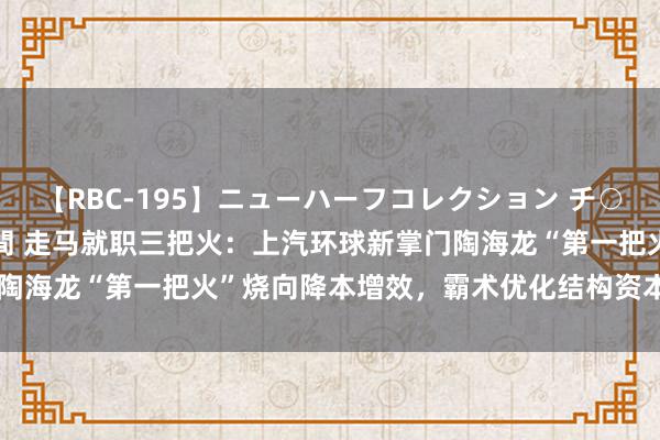 【RBC-195】ニューハーフコレクション チ○ポの生えた乙女たち 4時間 走马就职三把火：上汽环球新掌门陶海龙“第一把火”烧向降本增效，霸术优化结构资本 20 多亿元